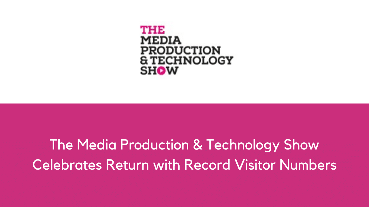 The Media Production & Technology Show Celebrates Return with Record Visitor Numbers